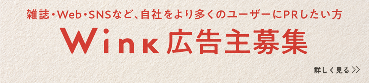 雑誌・Web・SNSなど、自社をより多くのユーザーにPRしたい方 Wink広告主募集 詳しく見る
